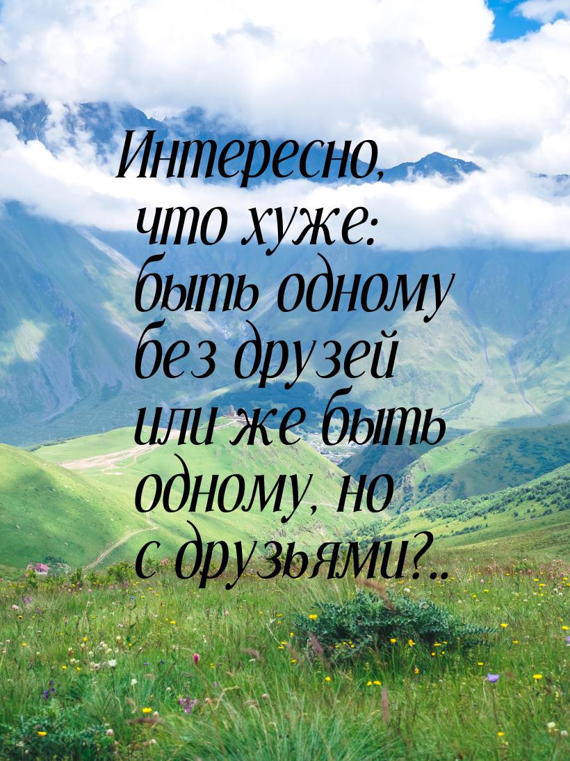 Интересно, что хуже: быть одному без друзей или же быть одному, но с друзьями?..