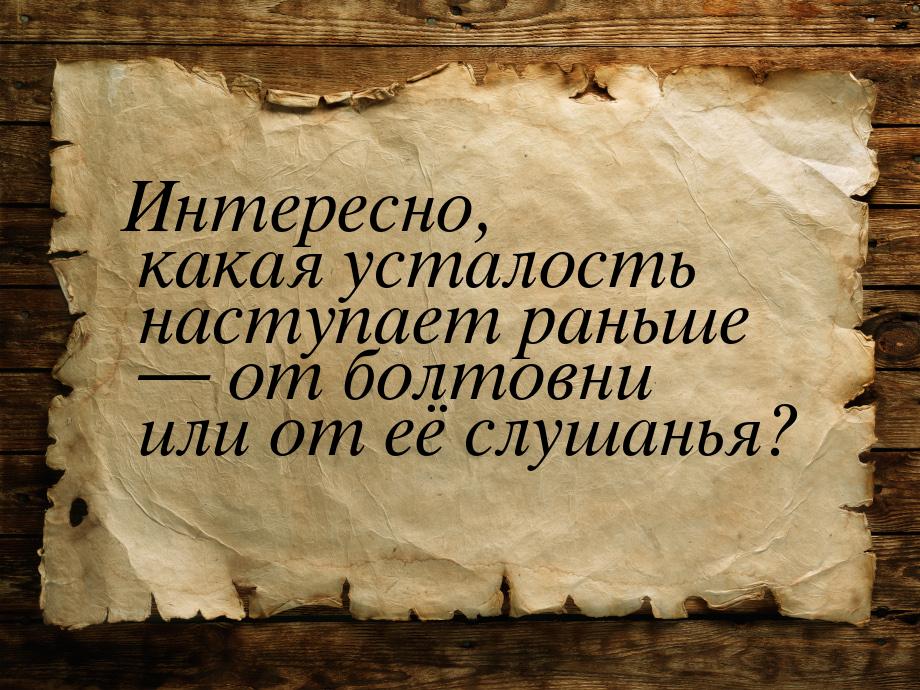 Интересно, какая усталость наступает раньше — от болтовни или от её слушанья?