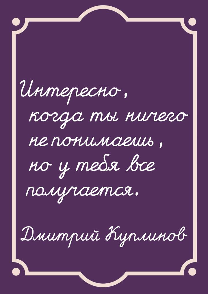 Интересно, когда ты ничего не понимаешь, но у тебя все получается.