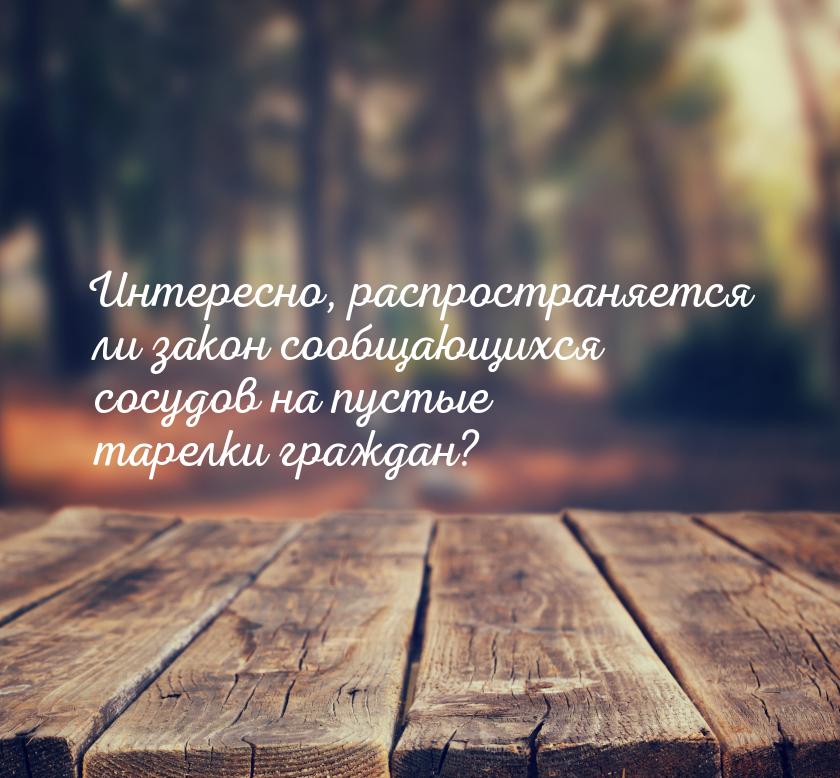 Интересно, распространяется ли закон сообщающихся сосудов на пустые тарелки граждан?
