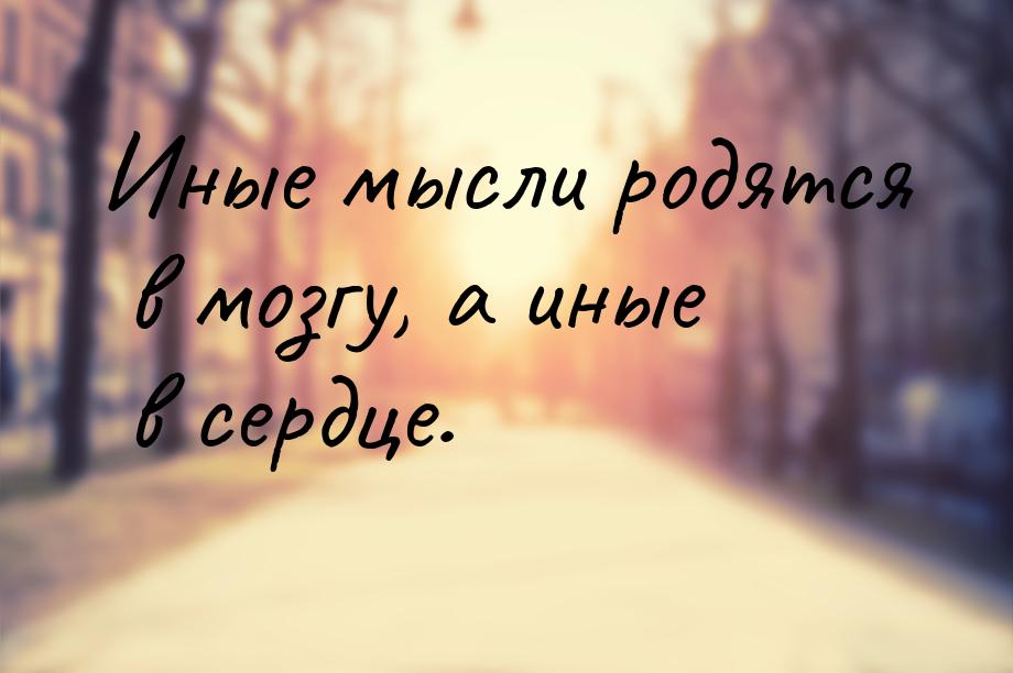 Иные мысли родятся в мозгу, а иные в сердце.