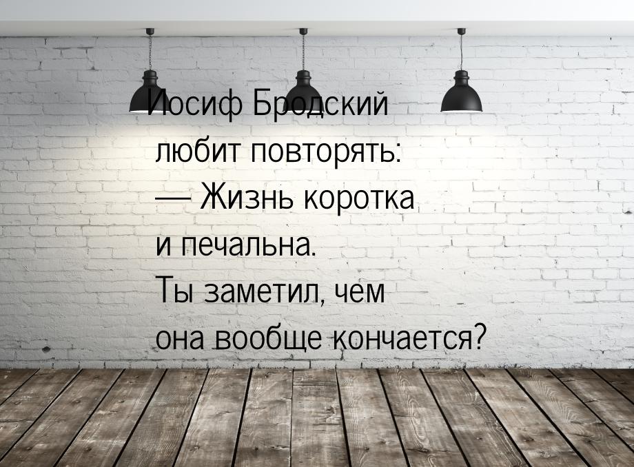 Иосиф Бродский любит повторять: — Жизнь коротка и печальна. Ты заметил, чем она вообще кон