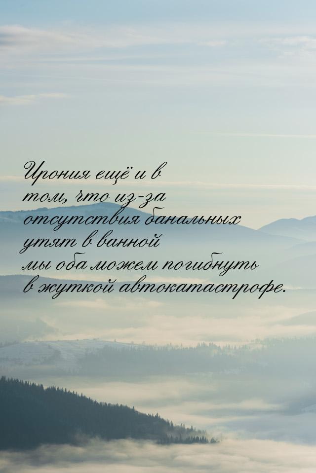 Ирония ещё и в том, что из-за отсутствия банальных утят в ванной мы оба можем погибнуть в 