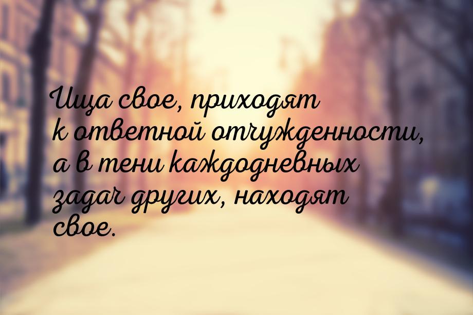 Ища свое, приходят к ответной отчужденности, а в тени каждодневных задач других, находят с