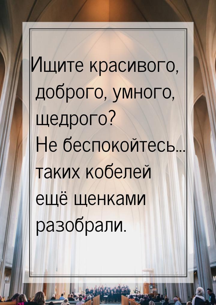 Ищите красивого, доброго, умного, щедрого? Не беспокойтесь... таких кобелей ещё щенками ра