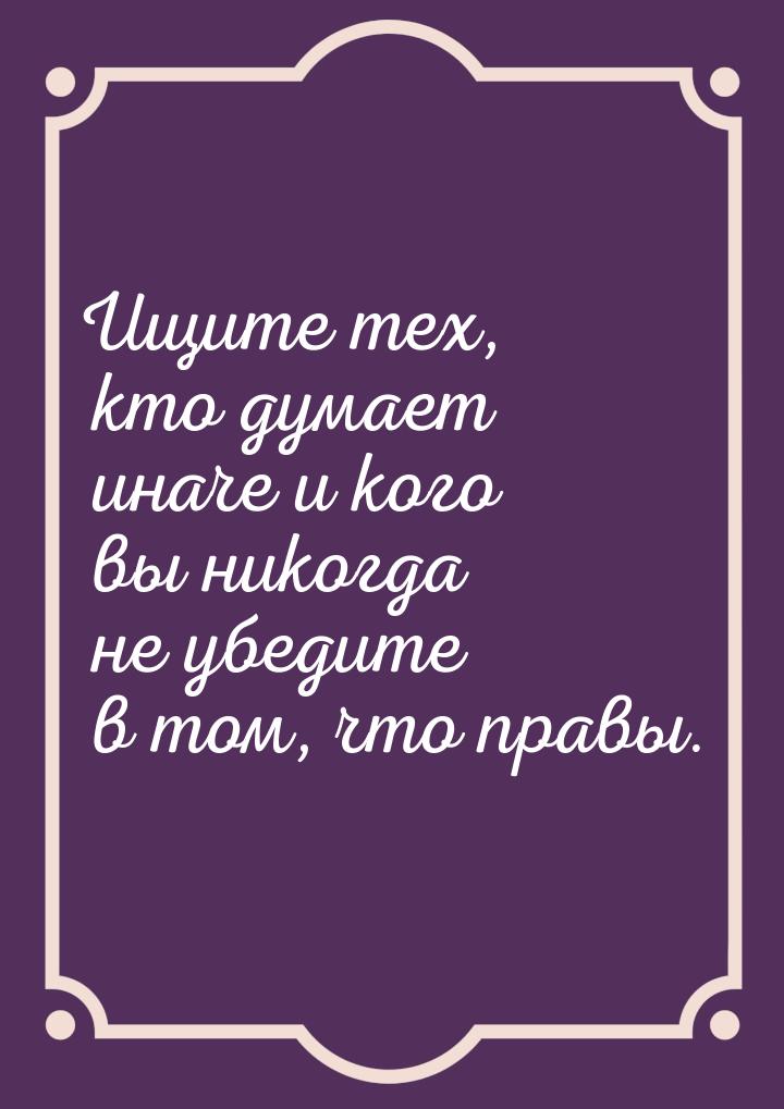 Ищите тех, кто думает иначе и кого вы никогда не убедите в том, что правы.