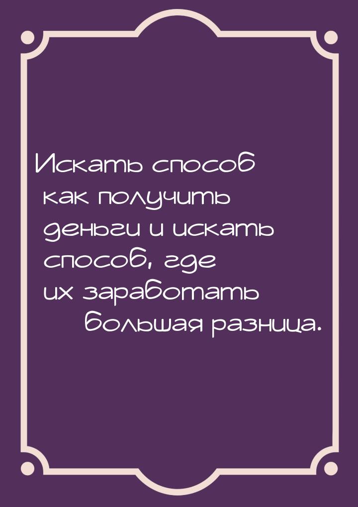 Искать способ как получить деньги и искать способ, где их заработать  большая разни