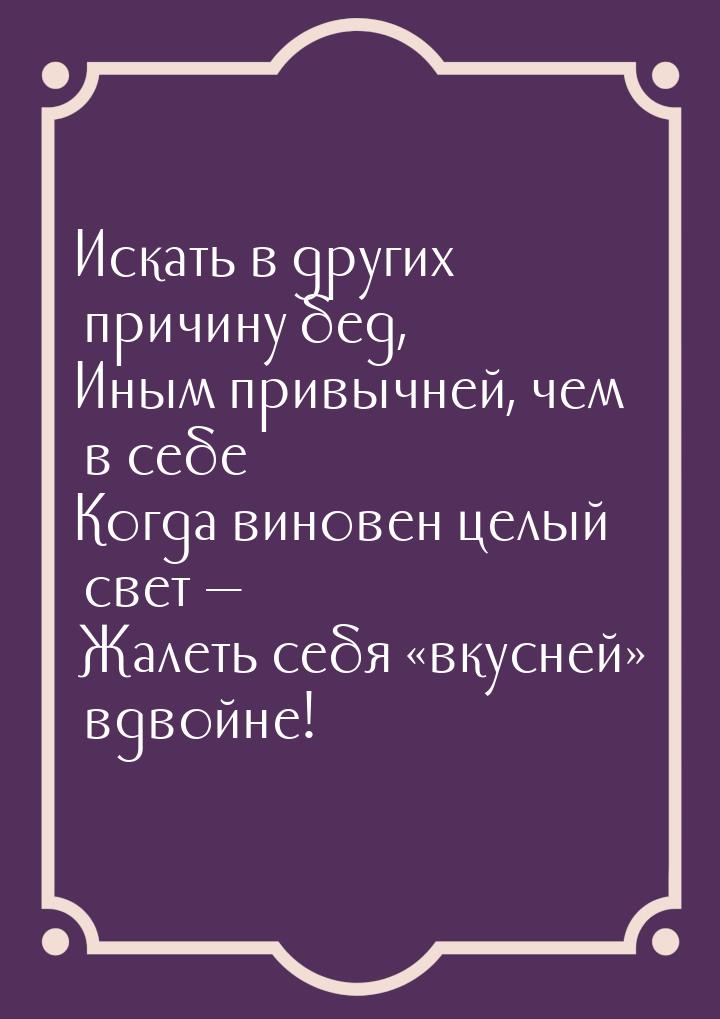 Искать в других причину бед, Иным привычней, чем в себе… Когда виновен целый свет — Жалеть