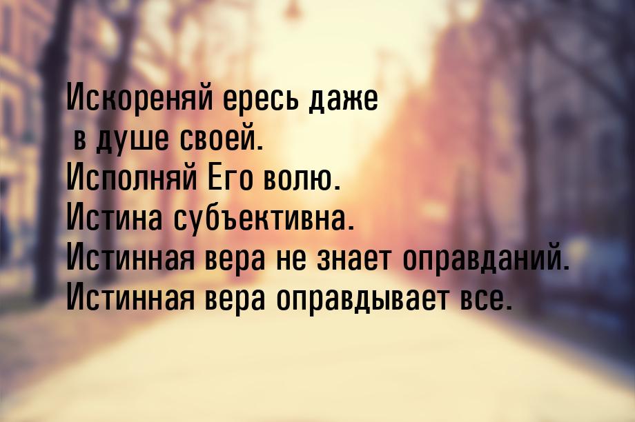 Искореняй ересь даже в душе своей. Исполняй Его волю. Истина субъективна. Истинная вера не