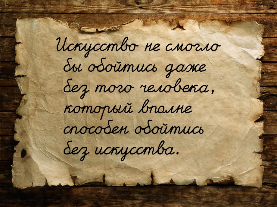 Искусство не смогло бы обойтись даже без того человека, который вполне способен  обойтись 