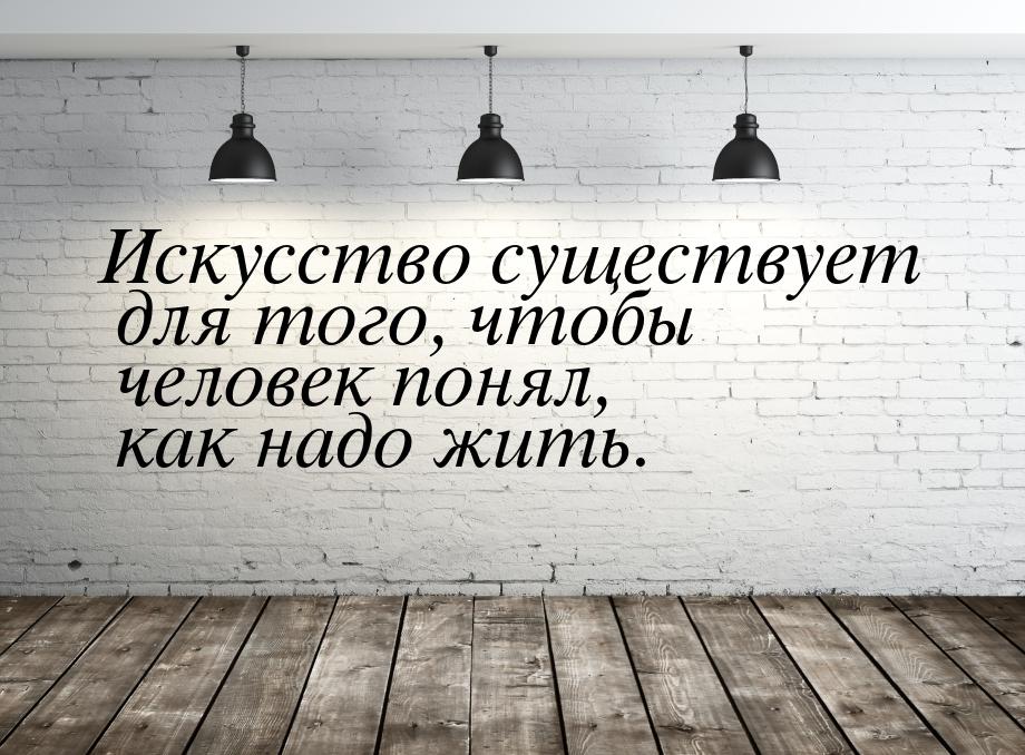 Искусство существует для того, чтобы человек понял, как надо жить.