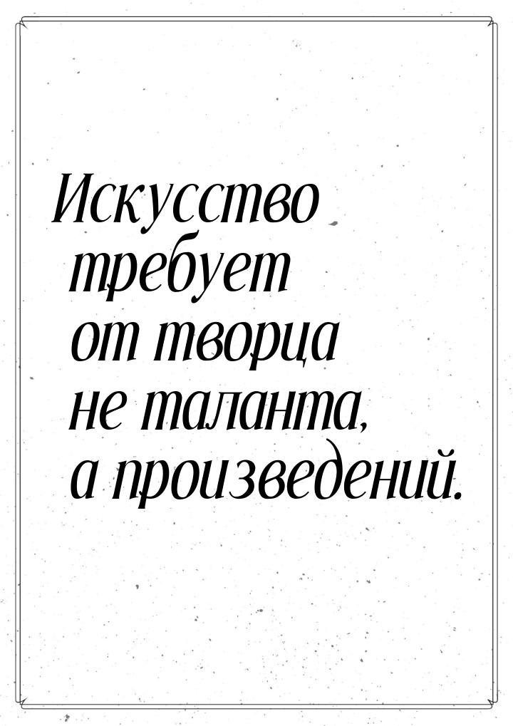 Искусство требует от творца не таланта, а произведений.