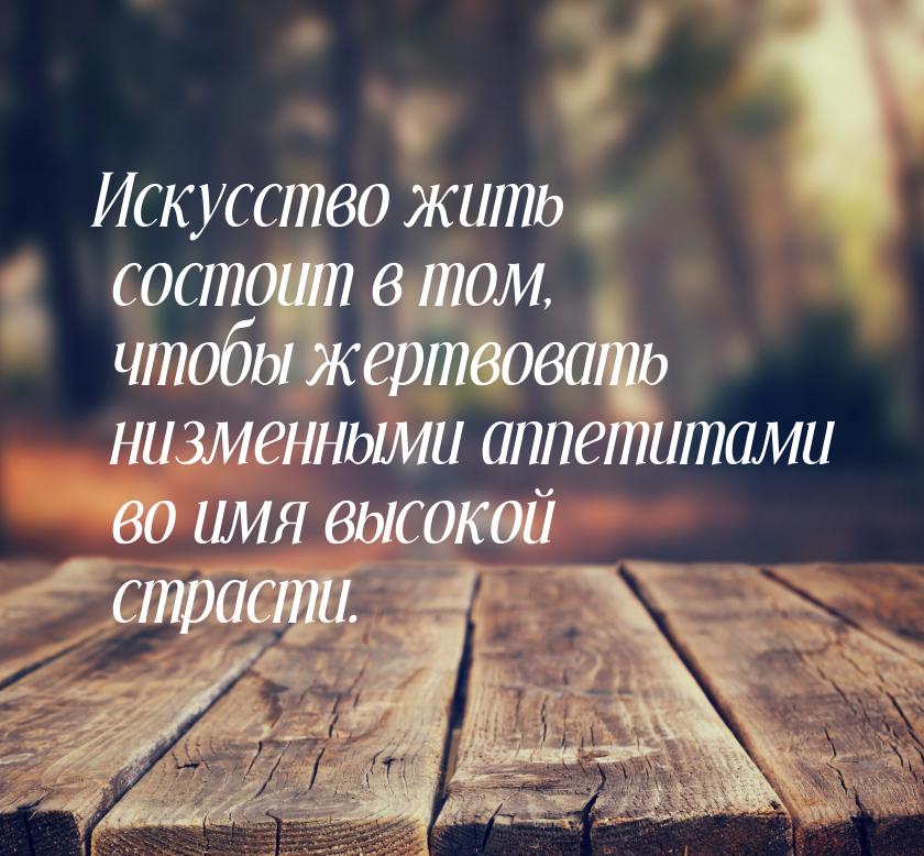 Искусство жить состоит в том, чтобы жертвовать низменными аппетитами во имя высокой страст