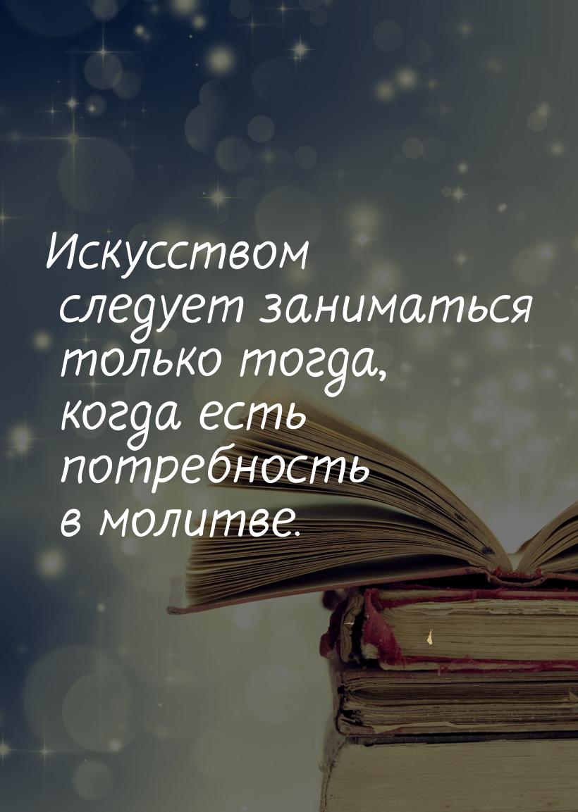 Искусством следует заниматься только тогда, когда есть потребность в молитве.