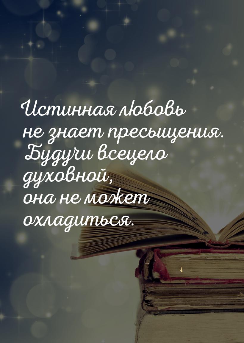 Истинная любовь не знает пресыщения. Будучи всецело духовной, она не может охладиться.