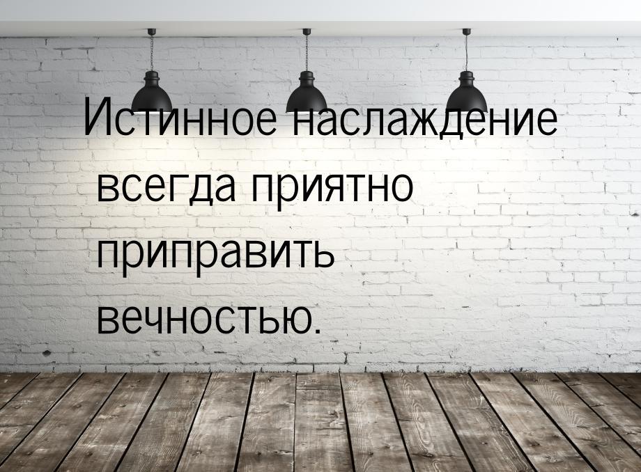 Истинное наслаждение всегда приятно приправить вечностью.