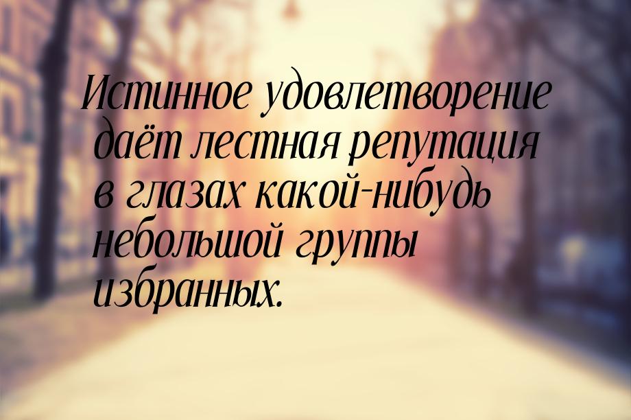 Истинное удовлетворение даёт лестная репутация в глазах какой-нибудь небольшой группы избр