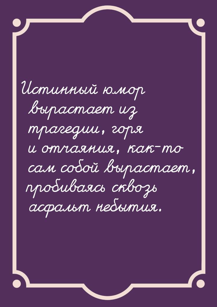 Истинный юмор вырастает из трагедии, горя и отчаяния, как-то сам собой вырастает, пробивая