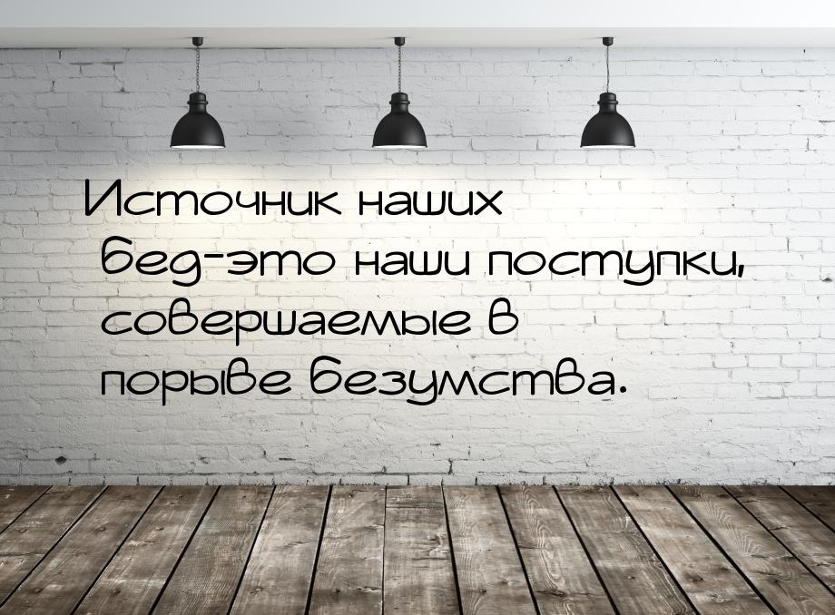 Источник наших бед-это наши поступки, совершаемые в порыве безумства.