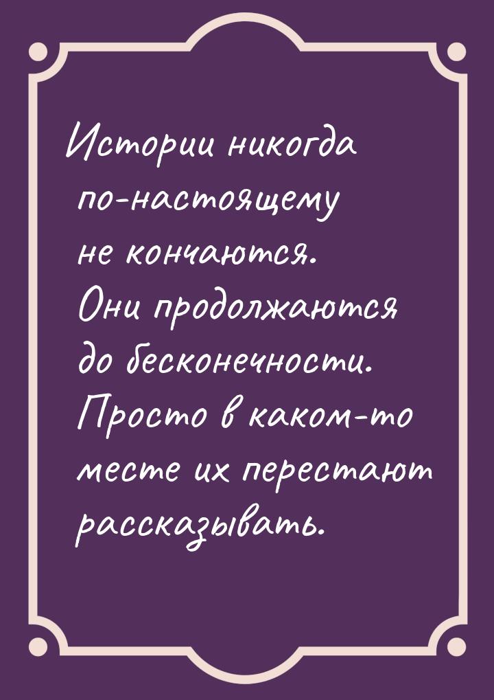 Истории никогда по-настоящему не кончаются. Они продолжаются до бесконечности. Просто в ка