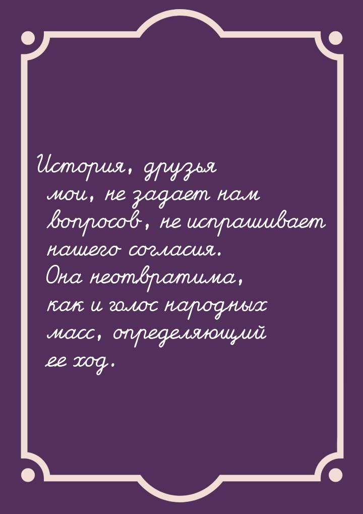 История, друзья мои, не задает нам вопросов, не испрашивает нашего согласия. Она неотврати