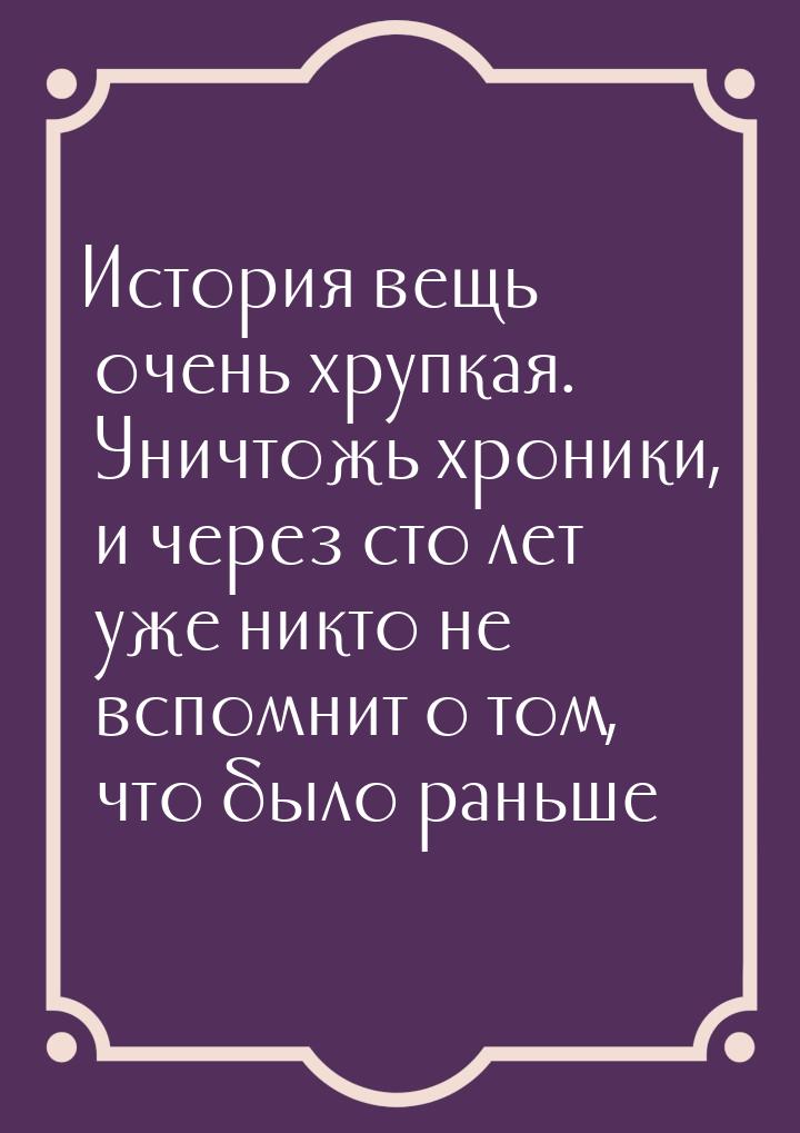 История вещь очень хрупкая. Уничтожь хроники, и через сто лет уже никто не вспомнит о том,