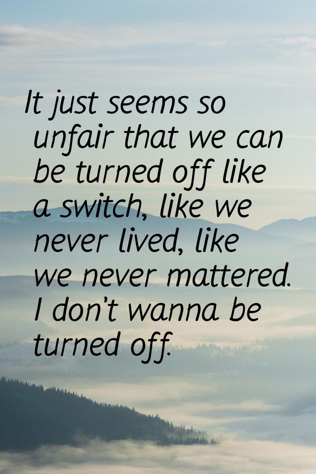 It just seems so unfair that we can be turned off like a switch, like we never lived, like