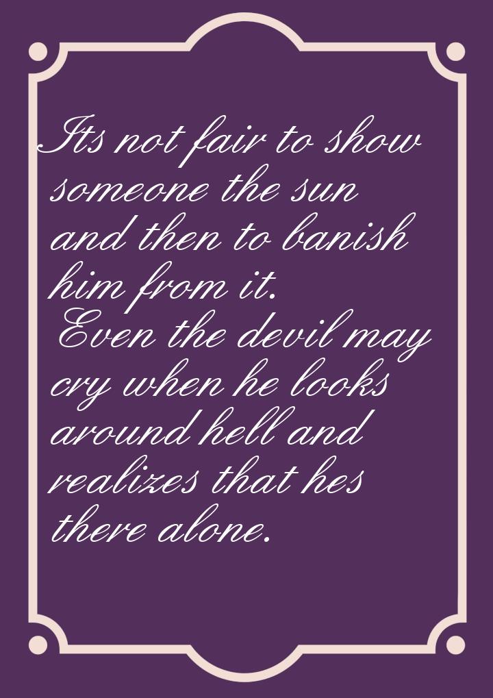 Its not fair to show someone the sun and then to banish him from it. Even the devil may cr