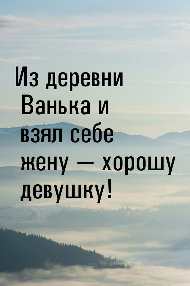 Из деревни Ванька и взял себе жену — хорошу девушку!