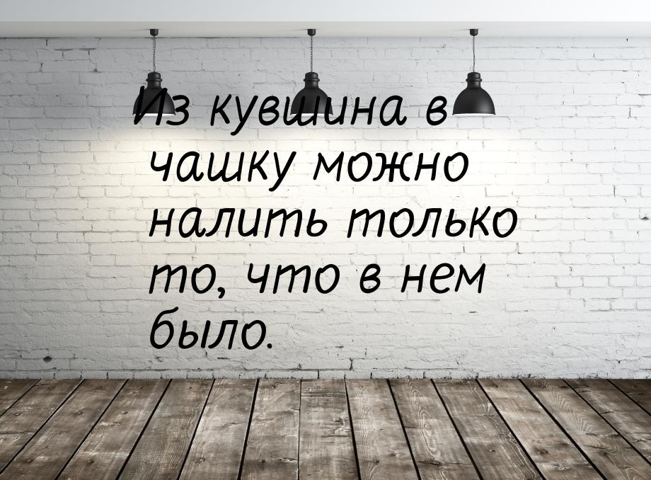 Из кувшина в чашку можно налить только то, что в нем было.