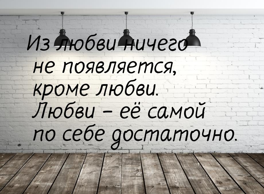 Из любви ничего не появляется, кроме любви. Любви – её самой по себе достаточно.