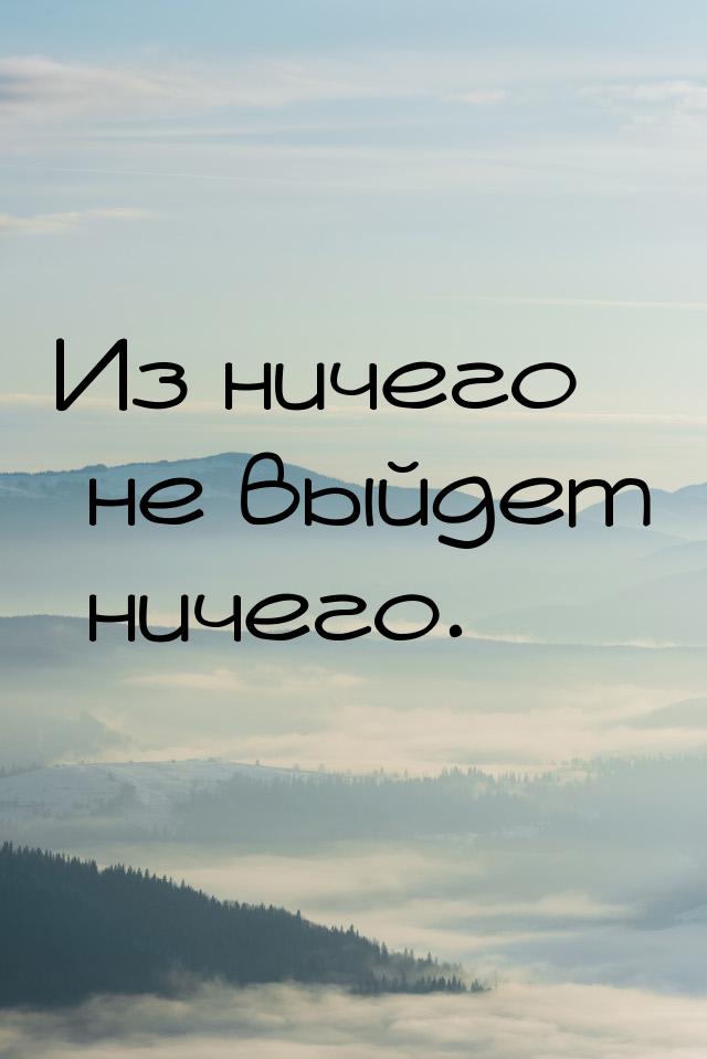 Из ничего не выйдет ничего.