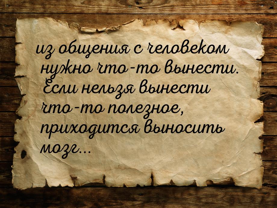 из общения с человеком нужно что-то вынести. Если нельзя вынести что-то полезное, приходит