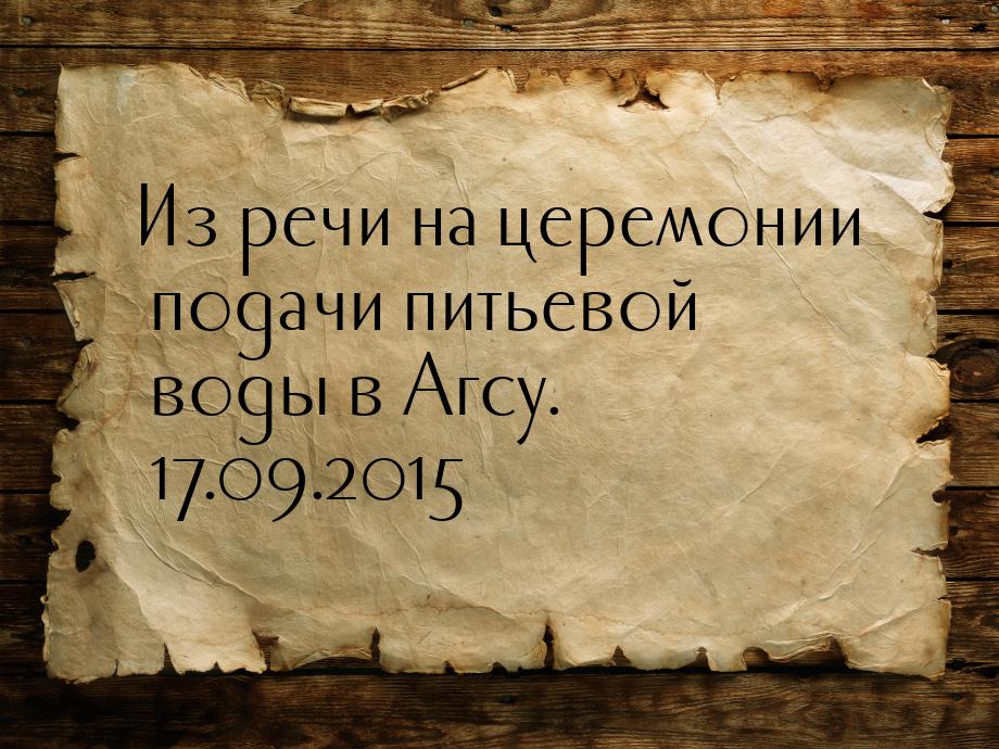 Из речи на церемонии подачи питьевой воды в Агсу. 17.09.2015