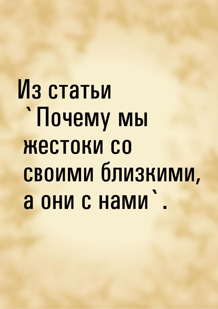 Из статьи `Почему мы жестоки со своими близкими, а они с нами`.