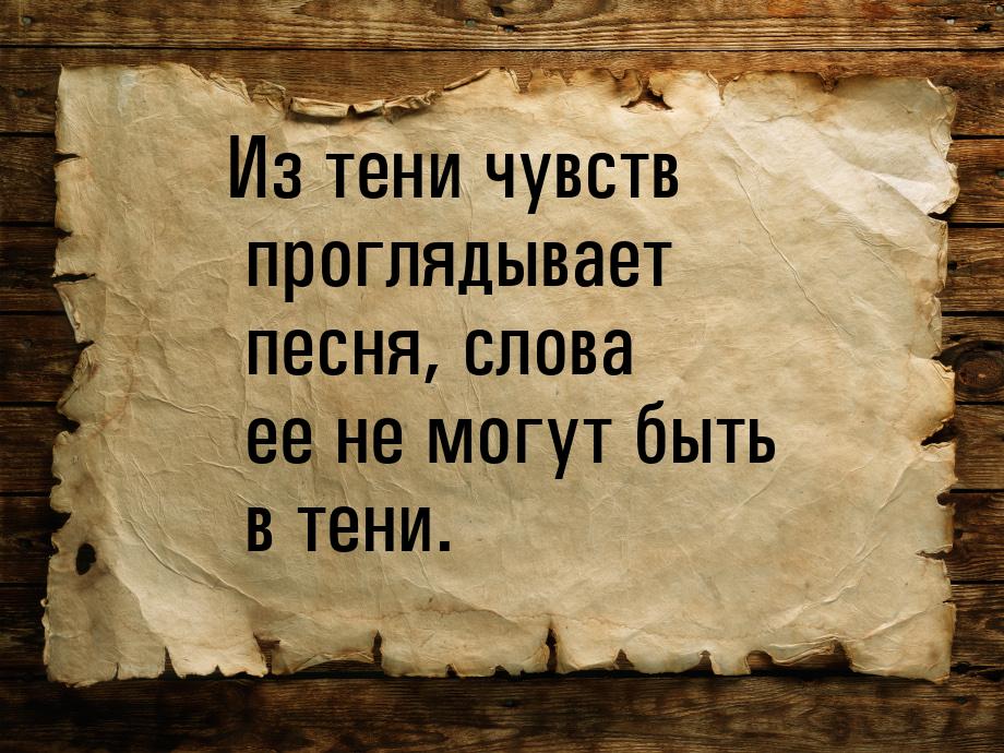 Из тени чувств проглядывает песня, слова ее не могут быть в тени.