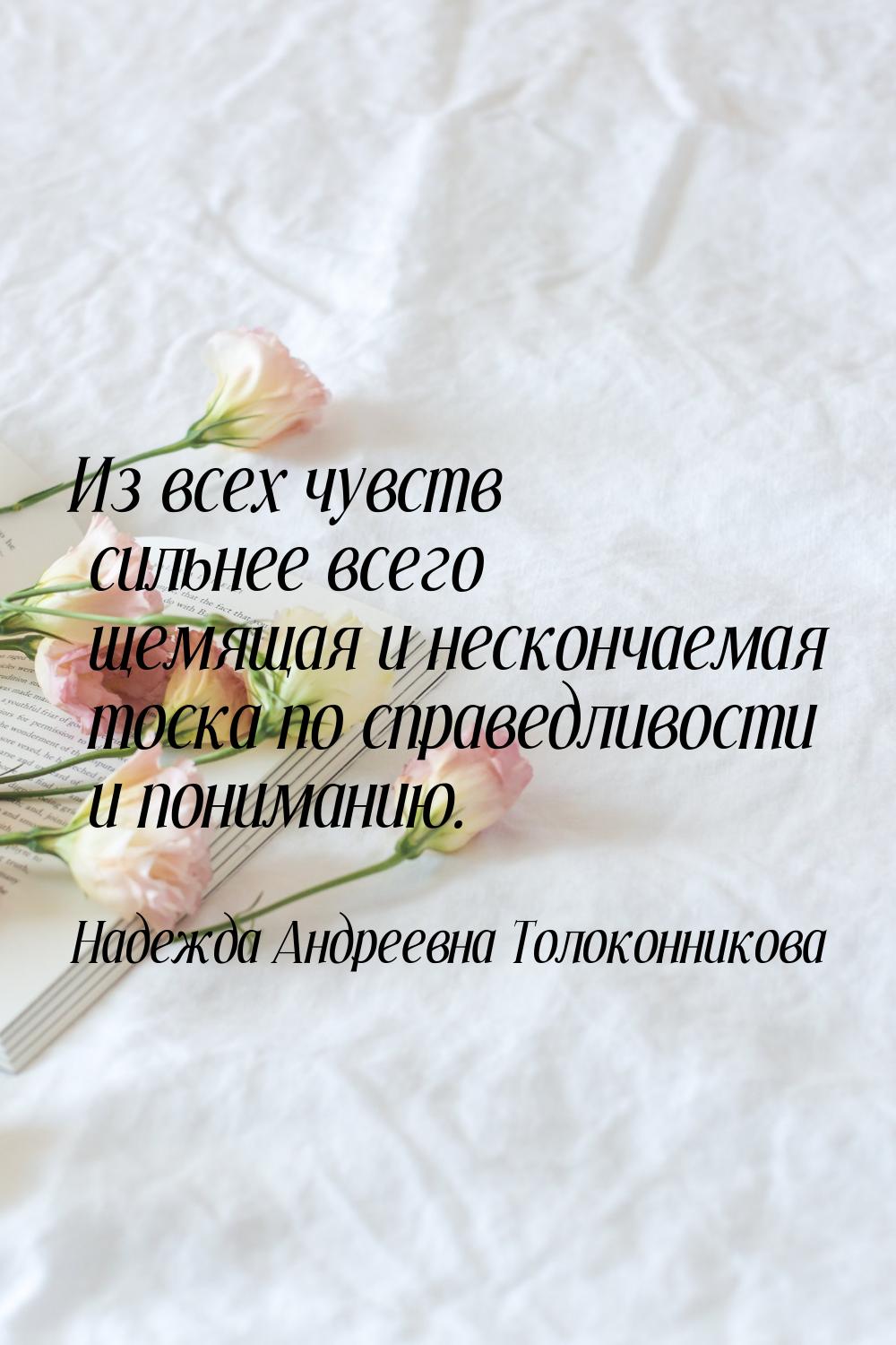 Из всех чувств сильнее всего щемящая и нескончаемая тоска по справедливости и пониманию.