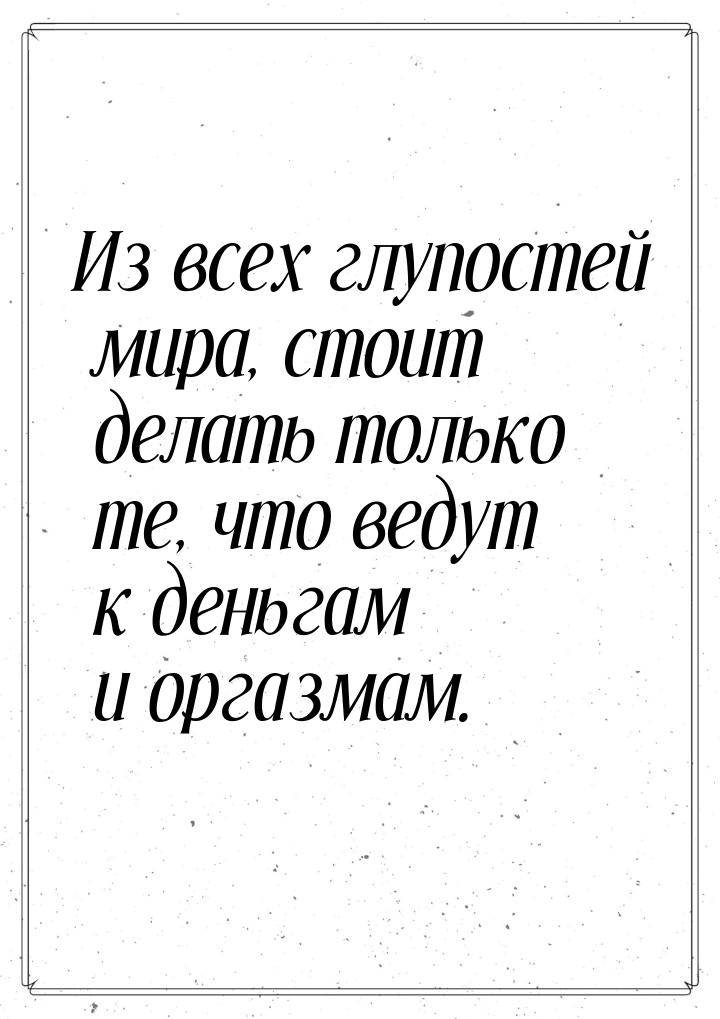 Из всех глупостей мира, стоит делать только те, что ведут к деньгам и оргазмам.