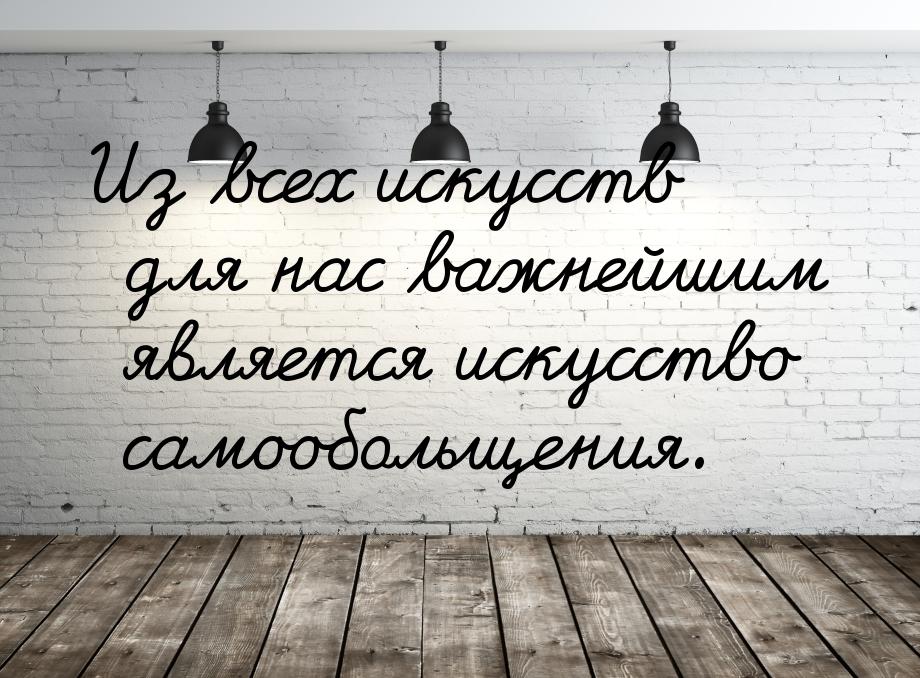 Из всех искусств для нас важнейшим является искусство самообольщения.