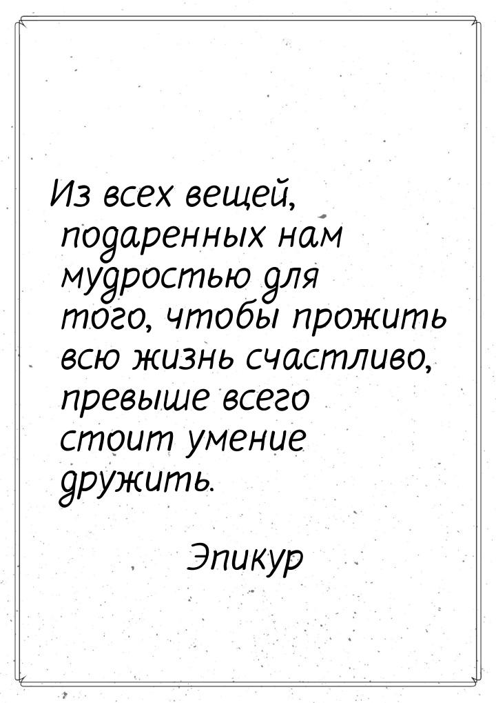 Из всех вещей, подаренных нам мудростью для того, чтобы прожить всю жизнь счастливо, превы