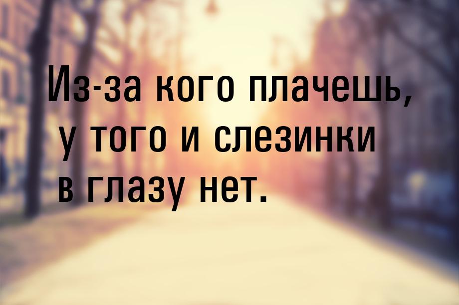 Из-за кого плачешь, у того и слезинки в глазу нет.