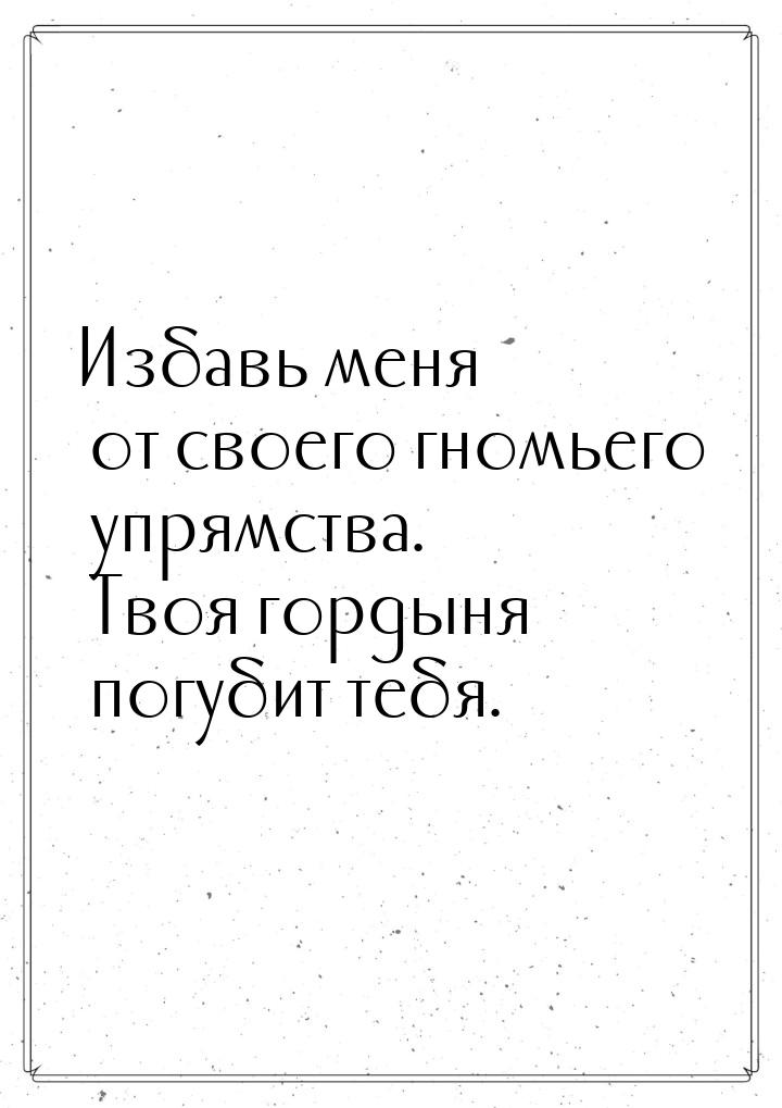 Избавь меня от своего гномьего упрямства. Твоя гордыня погубит тебя.