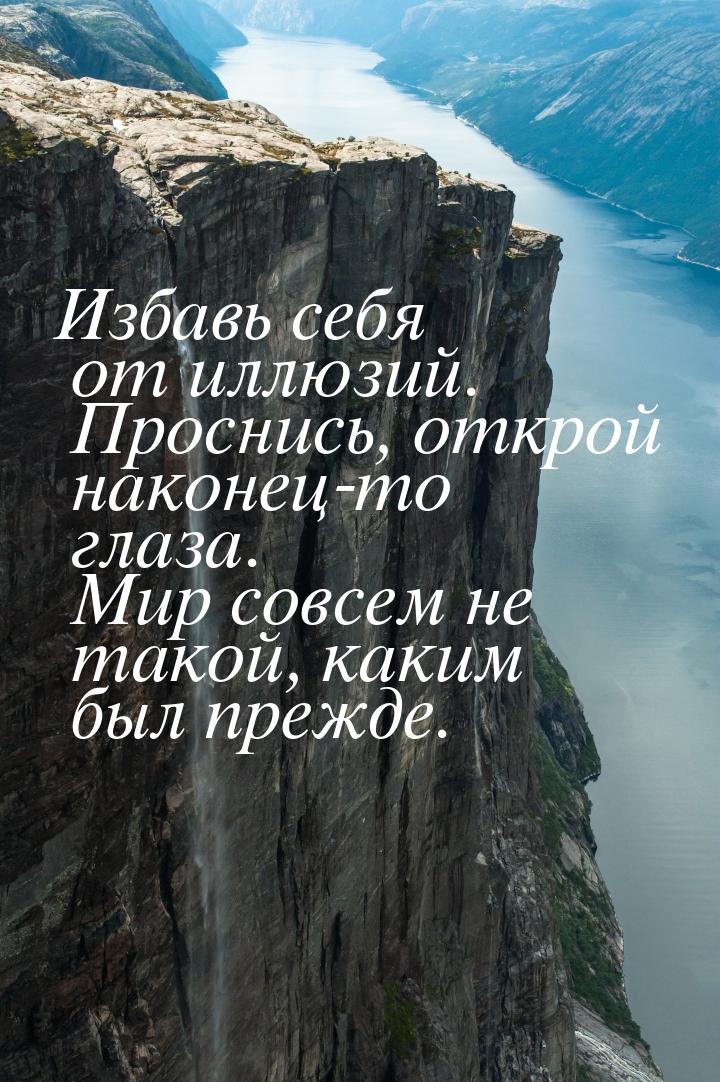 Избавь себя от иллюзий. Проснись, открой наконец-то глаза. Мир совсем не такой, каким был 