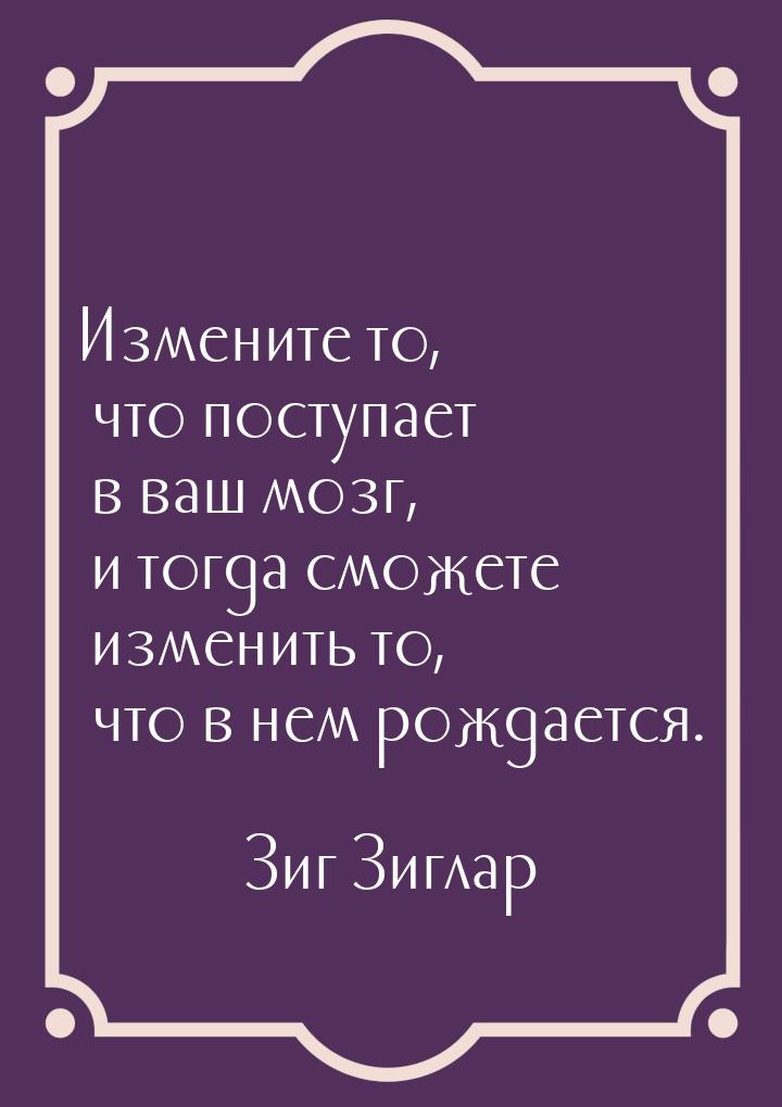 Измените то, что поступает в ваш мозг, и тогда сможете изменить то, что в нем рождается.