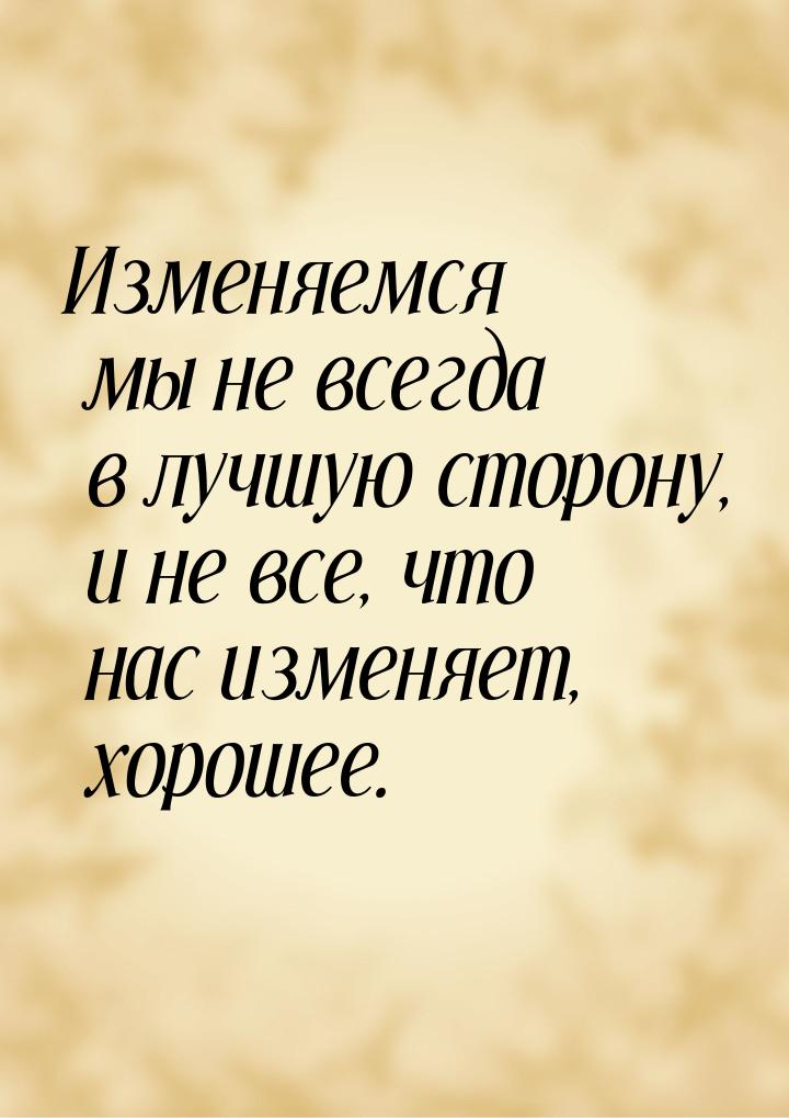 Изменяемся мы не всегда в лучшую сторону, и не все, что нас изменяет, хорошее.