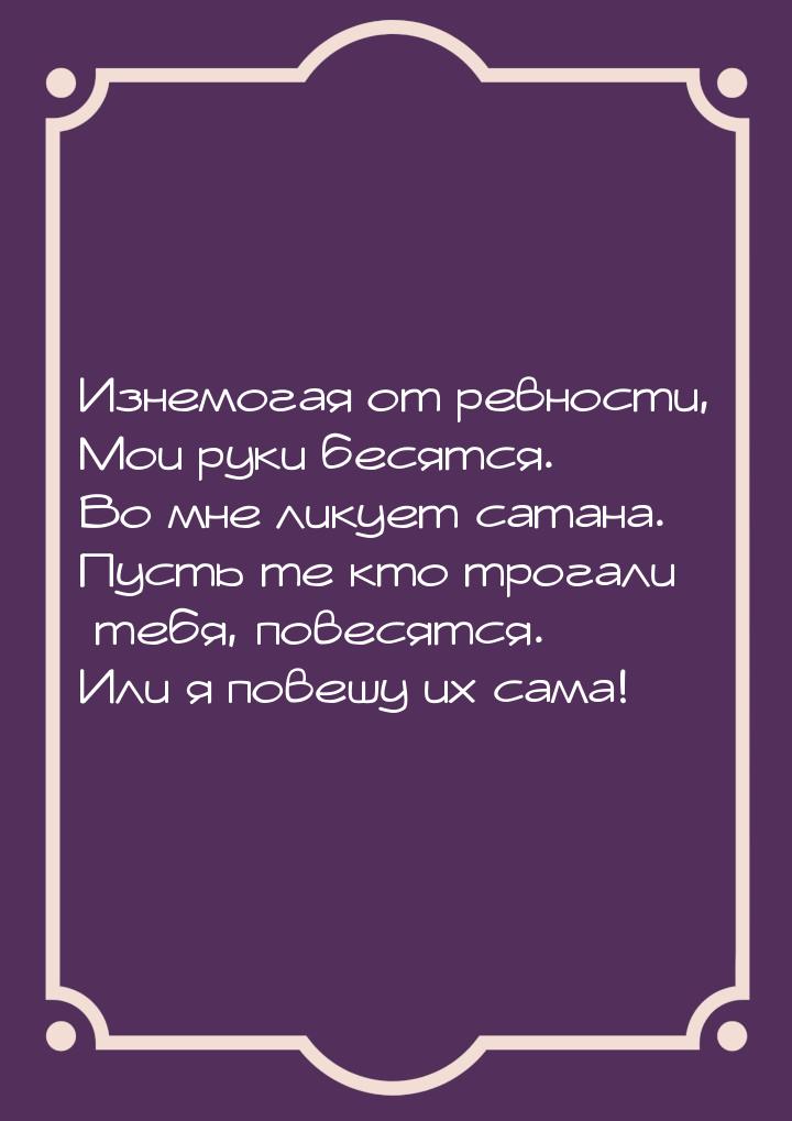 Изнемогая от ревности, Мои руки бесятся. Во мне ликует сатана. Пусть те кто трогали тебя, 