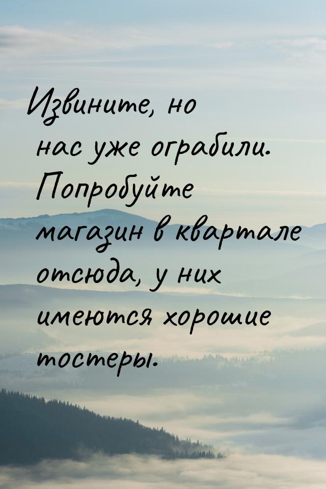 Извините, но нас уже ограбили. Попробуйте магазин в квартале отсюда, у них имеются хорошие