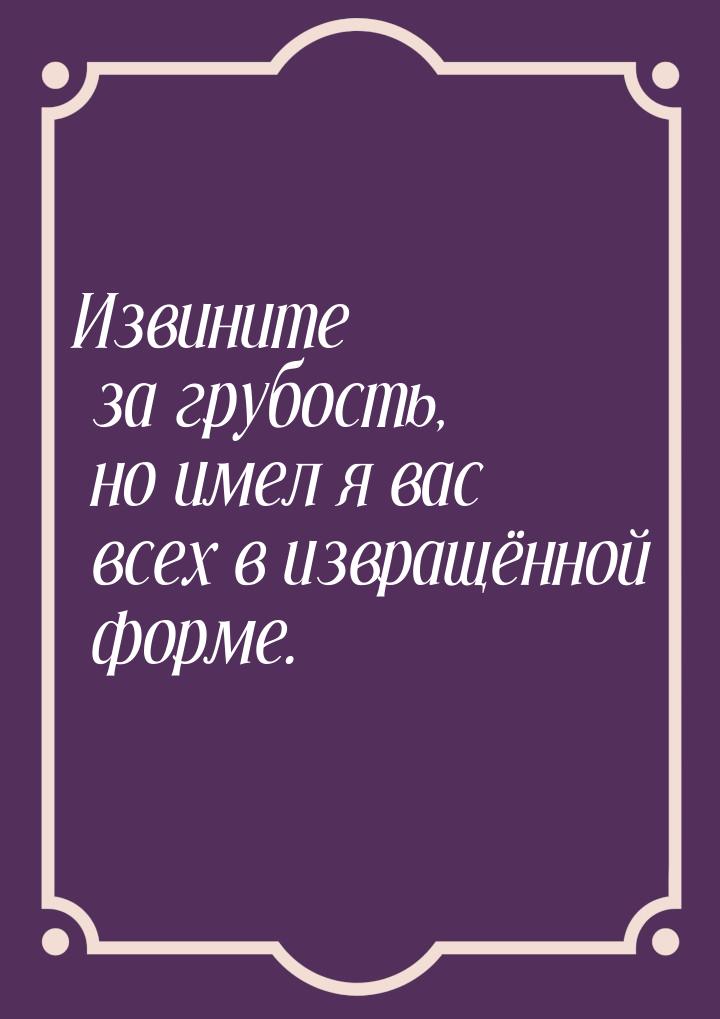 Извините за грубость, но имел я вас всех в извращённой форме.