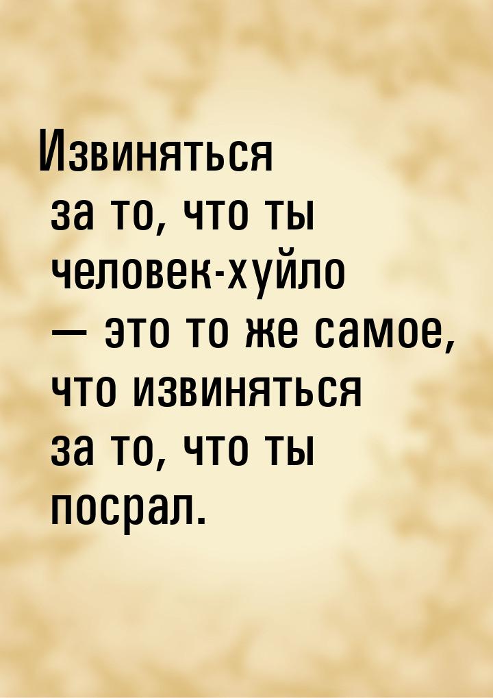 Извиняться за то, что ты человек-хуйло — это то же самое, что извиняться за то, что ты пос