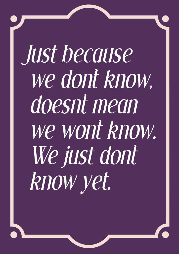 Just because we don’t know, doesn’t mean we won’t know. We just don’t know yet.